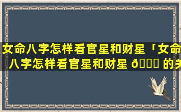 女命八字怎样看官星和财星「女命八字怎样看官星和财星 🐋 的关系」